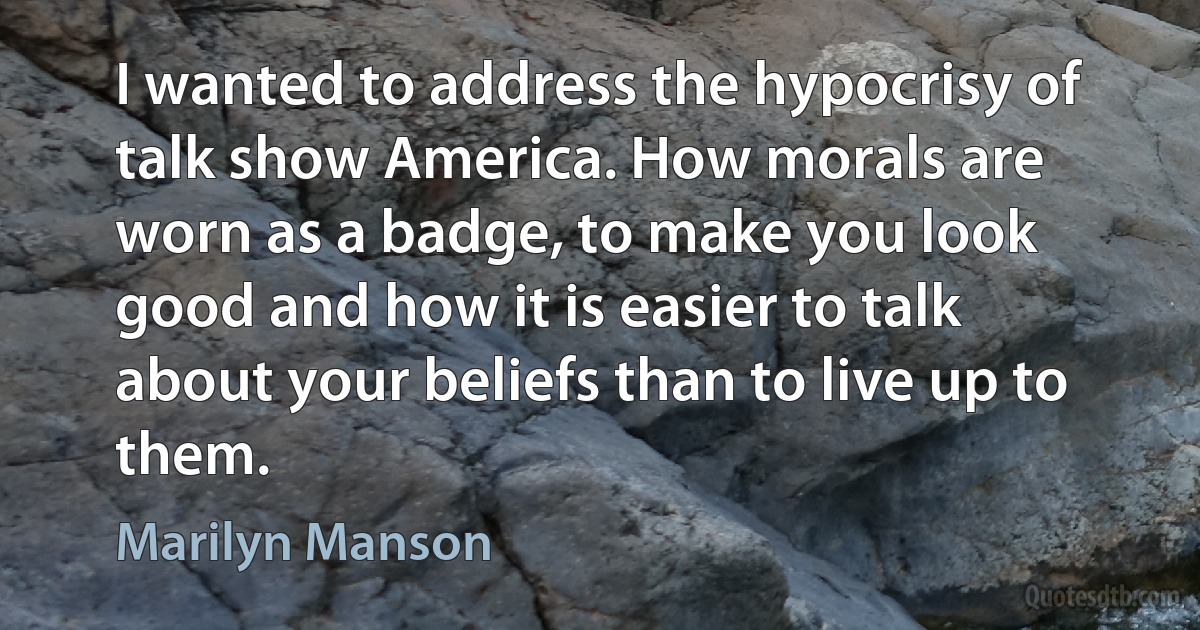 I wanted to address the hypocrisy of talk show America. How morals are worn as a badge, to make you look good and how it is easier to talk about your beliefs than to live up to them. (Marilyn Manson)