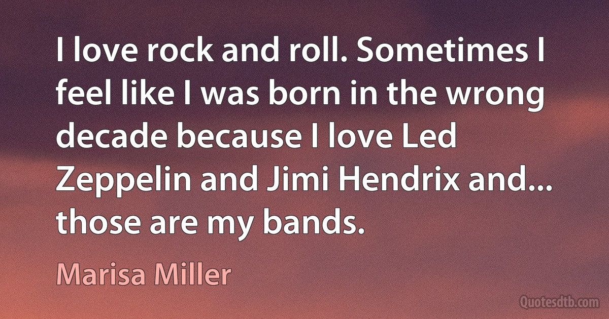 I love rock and roll. Sometimes I feel like I was born in the wrong decade because I love Led Zeppelin and Jimi Hendrix and... those are my bands. (Marisa Miller)