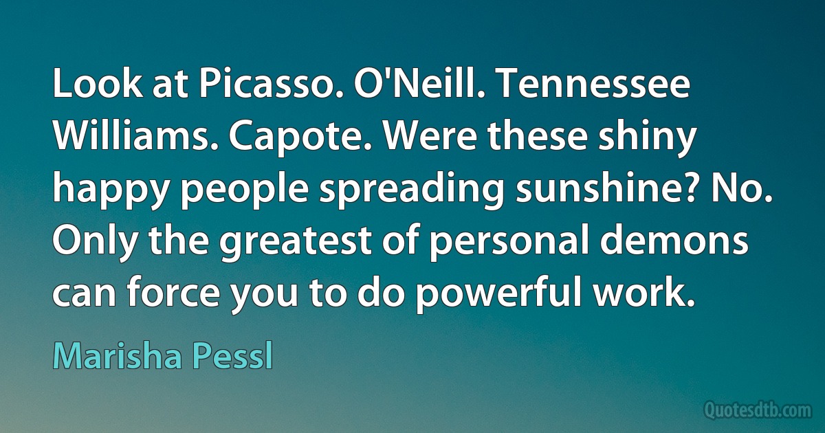 Look at Picasso. O'Neill. Tennessee Williams. Capote. Were these shiny happy people spreading sunshine? No. Only the greatest of personal demons can force you to do powerful work. (Marisha Pessl)