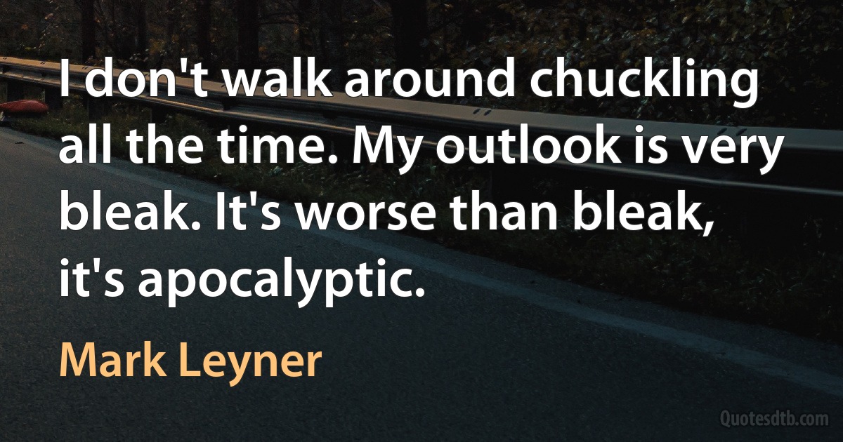 I don't walk around chuckling all the time. My outlook is very bleak. It's worse than bleak, it's apocalyptic. (Mark Leyner)