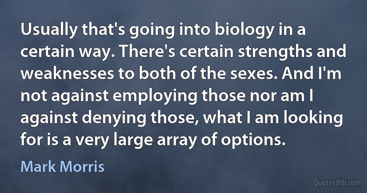 Usually that's going into biology in a certain way. There's certain strengths and weaknesses to both of the sexes. And I'm not against employing those nor am I against denying those, what I am looking for is a very large array of options. (Mark Morris)