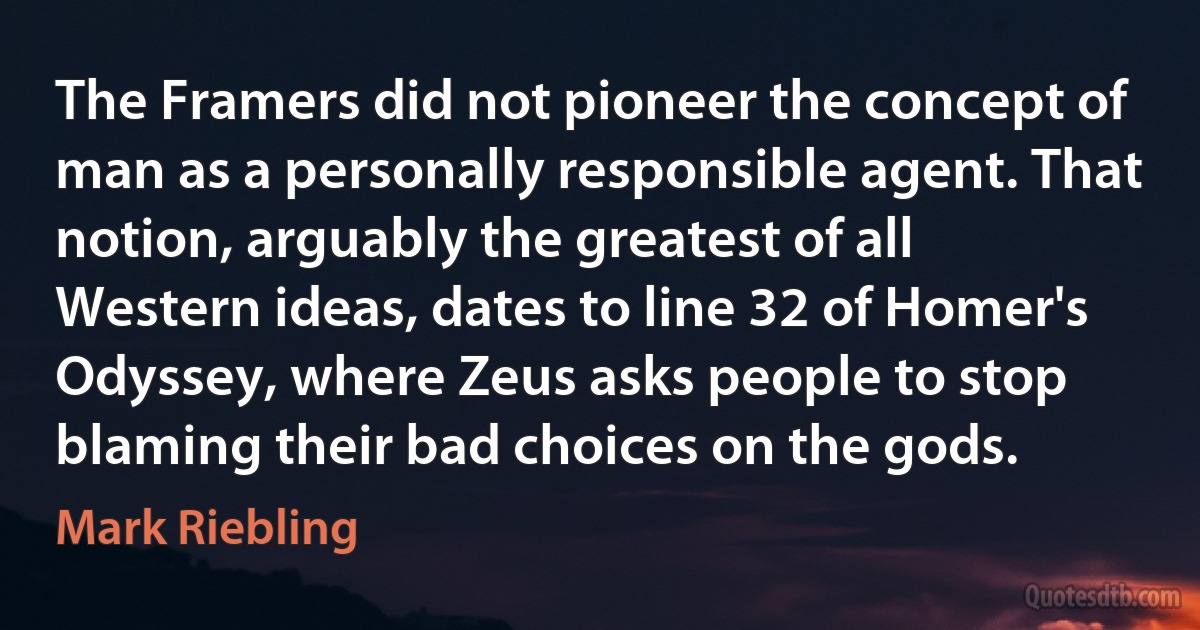 The Framers did not pioneer the concept of man as a personally responsible agent. That notion, arguably the greatest of all Western ideas, dates to line 32 of Homer's Odyssey, where Zeus asks people to stop blaming their bad choices on the gods. (Mark Riebling)