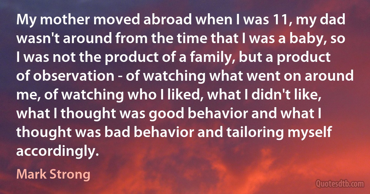 My mother moved abroad when I was 11, my dad wasn't around from the time that I was a baby, so I was not the product of a family, but a product of observation - of watching what went on around me, of watching who I liked, what I didn't like, what I thought was good behavior and what I thought was bad behavior and tailoring myself accordingly. (Mark Strong)