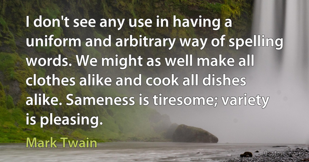 I don't see any use in having a uniform and arbitrary way of spelling words. We might as well make all clothes alike and cook all dishes alike. Sameness is tiresome; variety is pleasing. (Mark Twain)