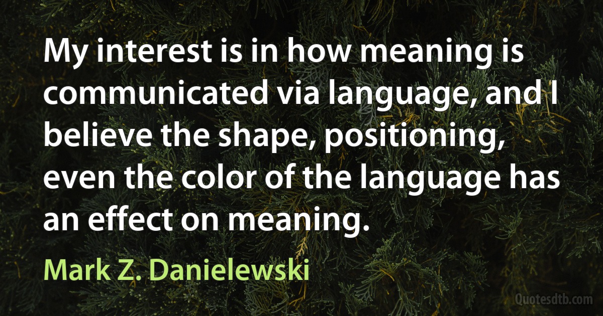 My interest is in how meaning is communicated via language, and I believe the shape, positioning, even the color of the language has an effect on meaning. (Mark Z. Danielewski)