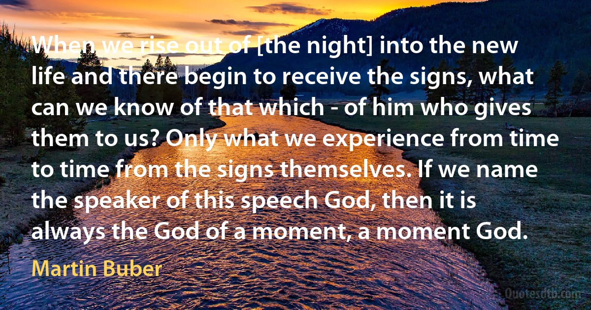 When we rise out of [the night] into the new life and there begin to receive the signs, what can we know of that which - of him who gives them to us? Only what we experience from time to time from the signs themselves. If we name the speaker of this speech God, then it is always the God of a moment, a moment God. (Martin Buber)