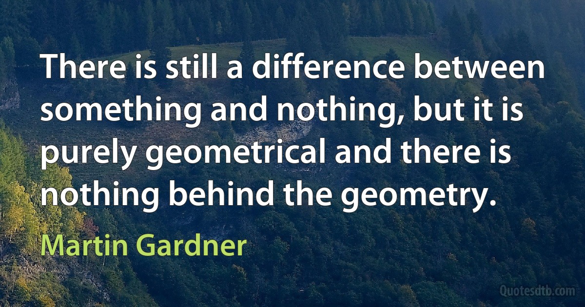 There is still a difference between something and nothing, but it is purely geometrical and there is nothing behind the geometry. (Martin Gardner)