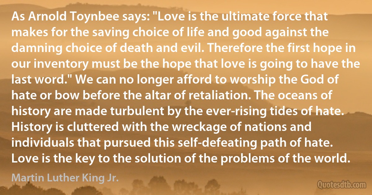 As Arnold Toynbee says: "Love is the ultimate force that makes for the saving choice of life and good against the damning choice of death and evil. Therefore the first hope in our inventory must be the hope that love is going to have the last word." We can no longer afford to worship the God of hate or bow before the altar of retaliation. The oceans of history are made turbulent by the ever-rising tides of hate. History is cluttered with the wreckage of nations and individuals that pursued this self-defeating path of hate. Love is the key to the solution of the problems of the world. (Martin Luther King Jr.)