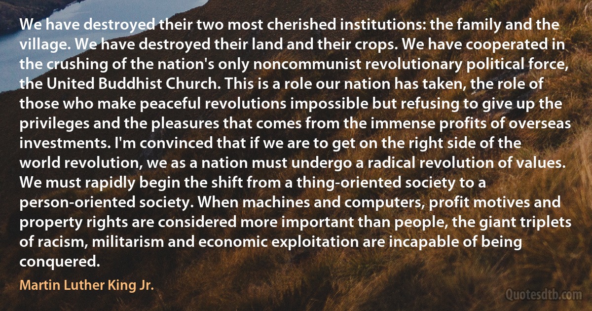 We have destroyed their two most cherished institutions: the family and the village. We have destroyed their land and their crops. We have cooperated in the crushing of the nation's only noncommunist revolutionary political force, the United Buddhist Church. This is a role our nation has taken, the role of those who make peaceful revolutions impossible but refusing to give up the privileges and the pleasures that comes from the immense profits of overseas investments. I'm convinced that if we are to get on the right side of the world revolution, we as a nation must undergo a radical revolution of values. We must rapidly begin the shift from a thing-oriented society to a person-oriented society. When machines and computers, profit motives and property rights are considered more important than people, the giant triplets of racism, militarism and economic exploitation are incapable of being conquered. (Martin Luther King Jr.)