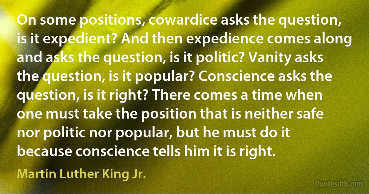 On some positions, cowardice asks the question, is it expedient? And then expedience comes along and asks the question, is it politic? Vanity asks the question, is it popular? Conscience asks the question, is it right? There comes a time when one must take the position that is neither safe nor politic nor popular, but he must do it because conscience tells him it is right. (Martin Luther King Jr.)