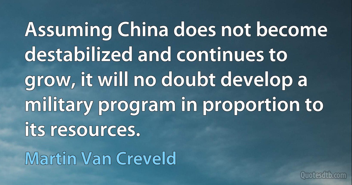 Assuming China does not become destabilized and continues to grow, it will no doubt develop a military program in proportion to its resources. (Martin Van Creveld)