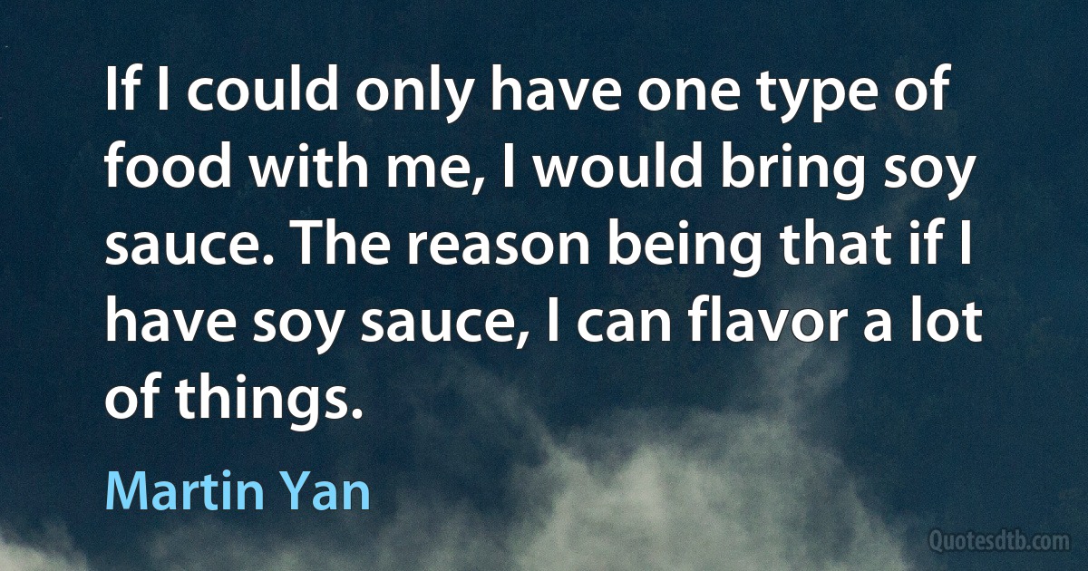 If I could only have one type of food with me, I would bring soy sauce. The reason being that if I have soy sauce, I can flavor a lot of things. (Martin Yan)