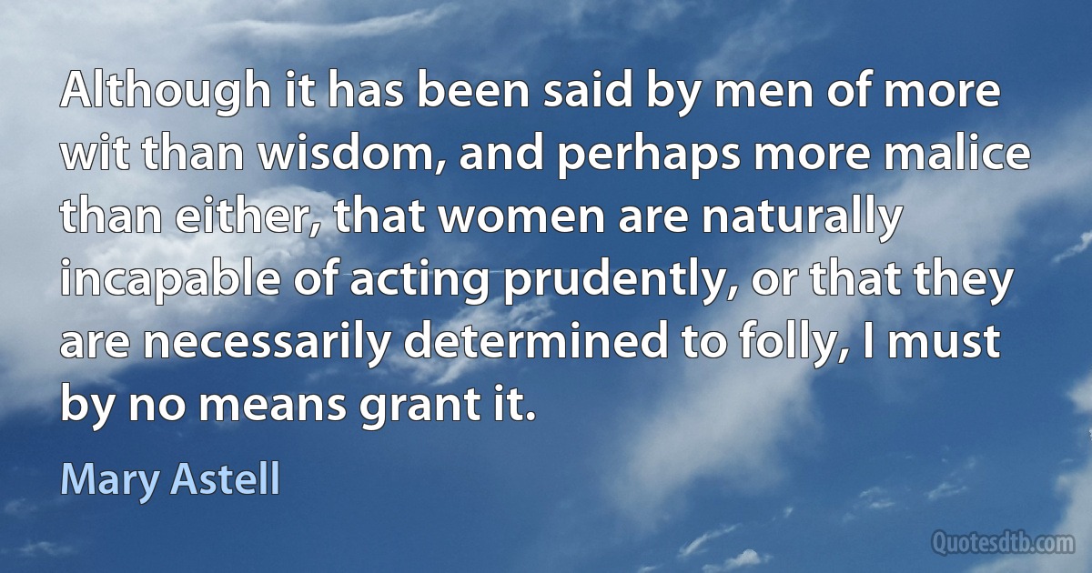 Although it has been said by men of more wit than wisdom, and perhaps more malice than either, that women are naturally incapable of acting prudently, or that they are necessarily determined to folly, I must by no means grant it. (Mary Astell)