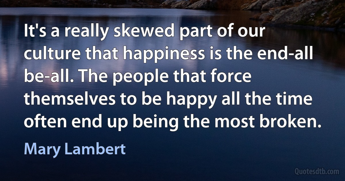 It's a really skewed part of our culture that happiness is the end-all be-all. The people that force themselves to be happy all the time often end up being the most broken. (Mary Lambert)