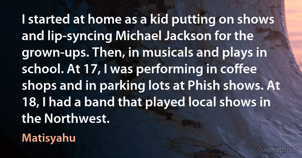 I started at home as a kid putting on shows and lip-syncing Michael Jackson for the grown-ups. Then, in musicals and plays in school. At 17, I was performing in coffee shops and in parking lots at Phish shows. At 18, I had a band that played local shows in the Northwest. (Matisyahu)