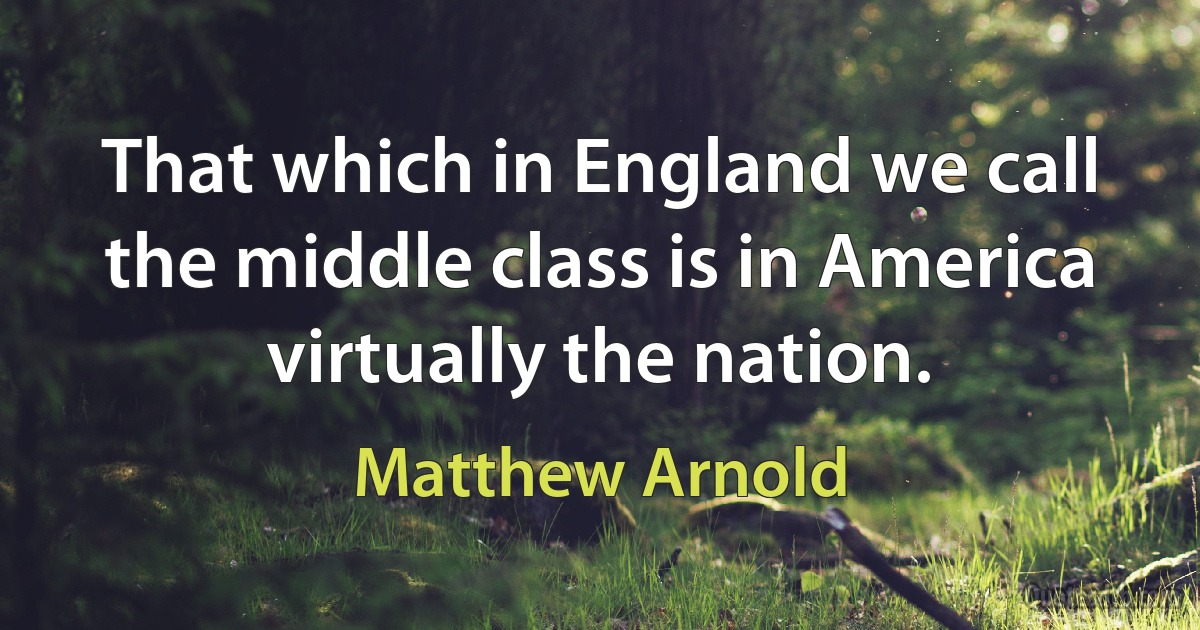 That which in England we call the middle class is in America virtually the nation. (Matthew Arnold)