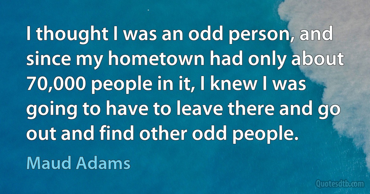 I thought I was an odd person, and since my hometown had only about 70,000 people in it, I knew I was going to have to leave there and go out and find other odd people. (Maud Adams)