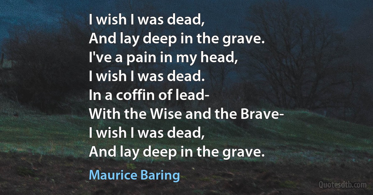 I wish I was dead,
And lay deep in the grave.
I've a pain in my head,
I wish I was dead.
In a coffin of lead-
With the Wise and the Brave-
I wish I was dead,
And lay deep in the grave. (Maurice Baring)