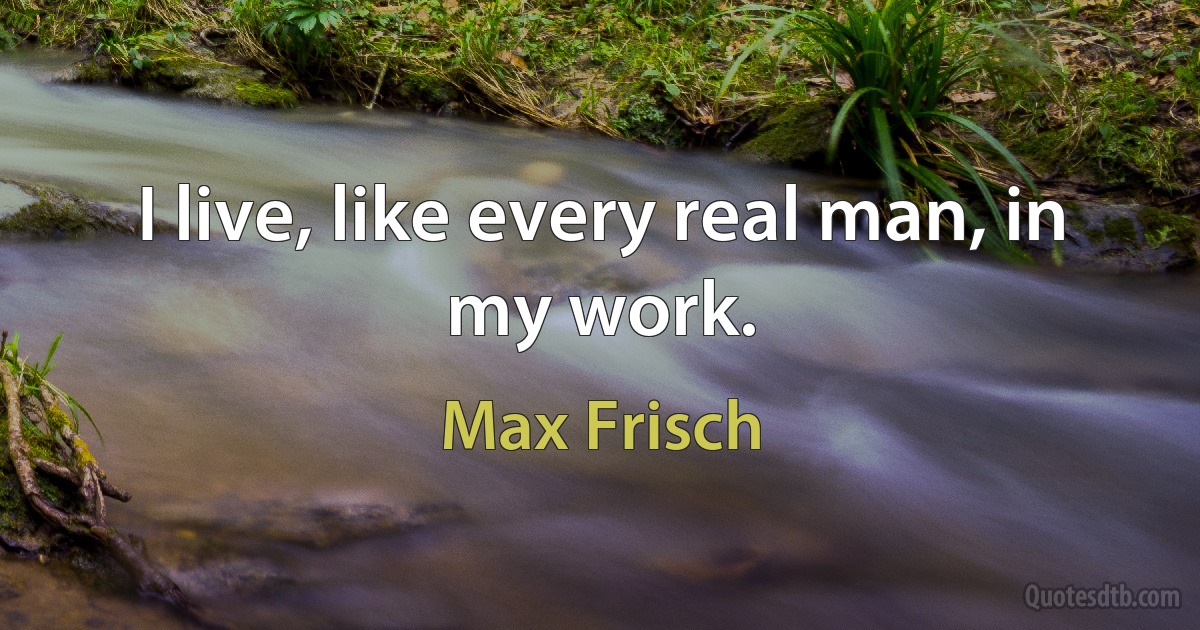 I live, like every real man, in my work. (Max Frisch)