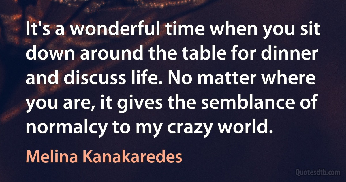 It's a wonderful time when you sit down around the table for dinner and discuss life. No matter where you are, it gives the semblance of normalcy to my crazy world. (Melina Kanakaredes)