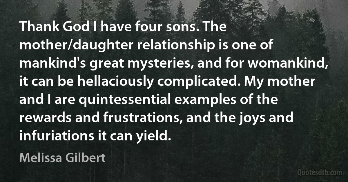 Thank God I have four sons. The mother/daughter relationship is one of mankind's great mysteries, and for womankind, it can be hellaciously complicated. My mother and I are quintessential examples of the rewards and frustrations, and the joys and infuriations it can yield. (Melissa Gilbert)