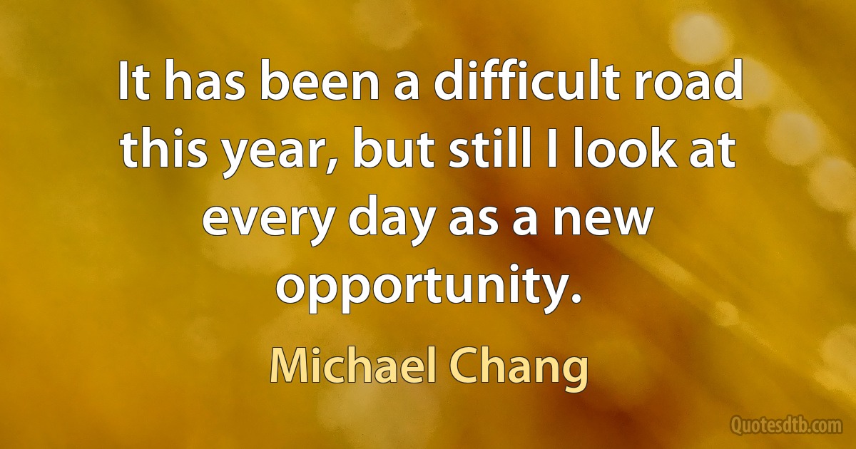 It has been a difficult road this year, but still I look at every day as a new opportunity. (Michael Chang)