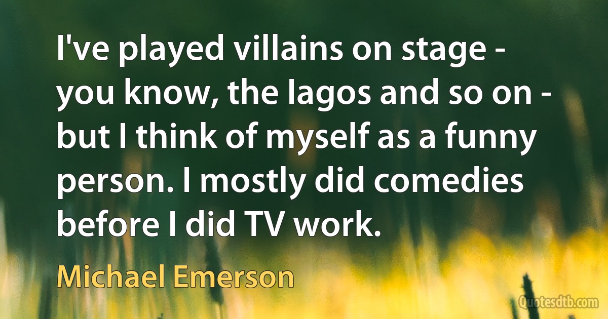 I've played villains on stage - you know, the Iagos and so on - but I think of myself as a funny person. I mostly did comedies before I did TV work. (Michael Emerson)