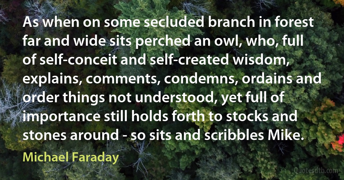 As when on some secluded branch in forest far and wide sits perched an owl, who, full of self-conceit and self-created wisdom, explains, comments, condemns, ordains and order things not understood, yet full of importance still holds forth to stocks and stones around - so sits and scribbles Mike. (Michael Faraday)