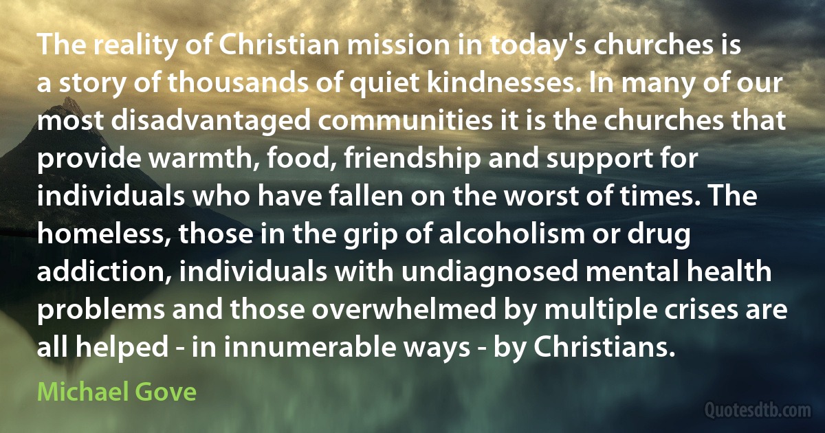 The reality of Christian mission in today's churches is a story of thousands of quiet kindnesses. In many of our most disadvantaged communities it is the churches that provide warmth, food, friendship and support for individuals who have fallen on the worst of times. The homeless, those in the grip of alcoholism or drug addiction, individuals with undiagnosed mental health problems and those overwhelmed by multiple crises are all helped - in innumerable ways - by Christians. (Michael Gove)