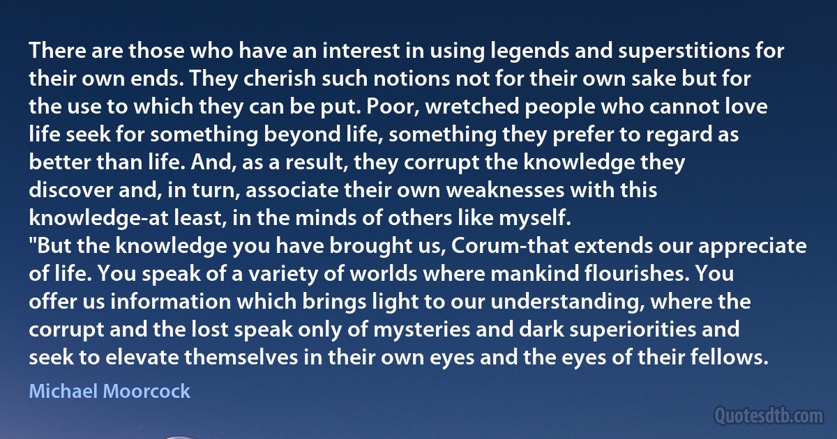 There are those who have an interest in using legends and superstitions for their own ends. They cherish such notions not for their own sake but for the use to which they can be put. Poor, wretched people who cannot love life seek for something beyond life, something they prefer to regard as better than life. And, as a result, they corrupt the knowledge they discover and, in turn, associate their own weaknesses with this knowledge-at least, in the minds of others like myself.
"But the knowledge you have brought us, Corum-that extends our appreciate of life. You speak of a variety of worlds where mankind flourishes. You offer us information which brings light to our understanding, where the corrupt and the lost speak only of mysteries and dark superiorities and seek to elevate themselves in their own eyes and the eyes of their fellows. (Michael Moorcock)