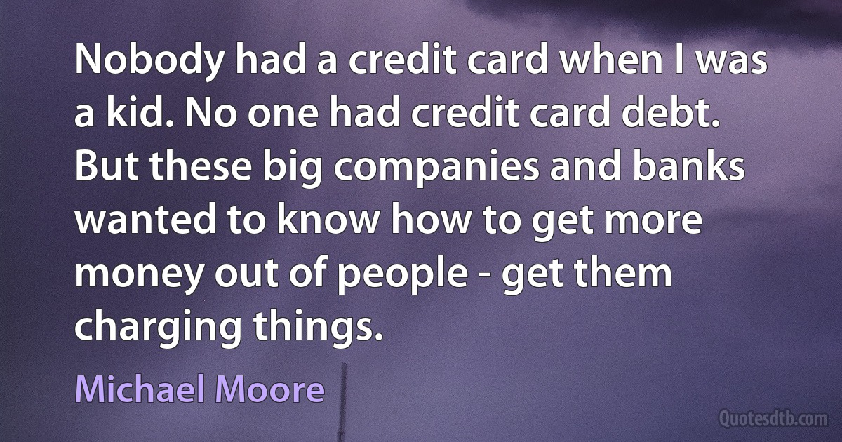 Nobody had a credit card when I was a kid. No one had credit card debt. But these big companies and banks wanted to know how to get more money out of people - get them charging things. (Michael Moore)