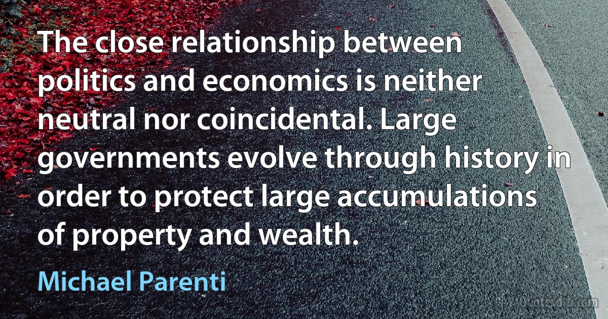 The close relationship between politics and economics is neither neutral nor coincidental. Large governments evolve through history in order to protect large accumulations of property and wealth. (Michael Parenti)