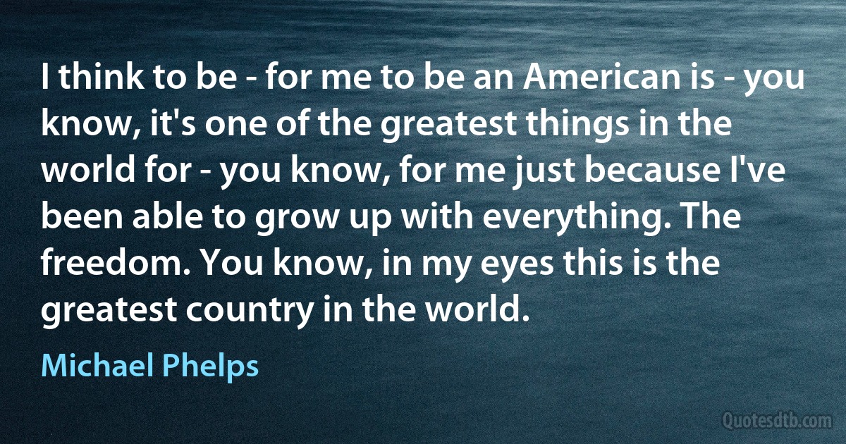 I think to be - for me to be an American is - you know, it's one of the greatest things in the world for - you know, for me just because I've been able to grow up with everything. The freedom. You know, in my eyes this is the greatest country in the world. (Michael Phelps)