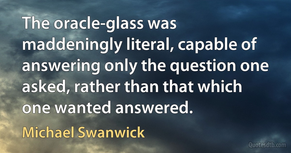 The oracle-glass was maddeningly literal, capable of answering only the question one asked, rather than that which one wanted answered. (Michael Swanwick)