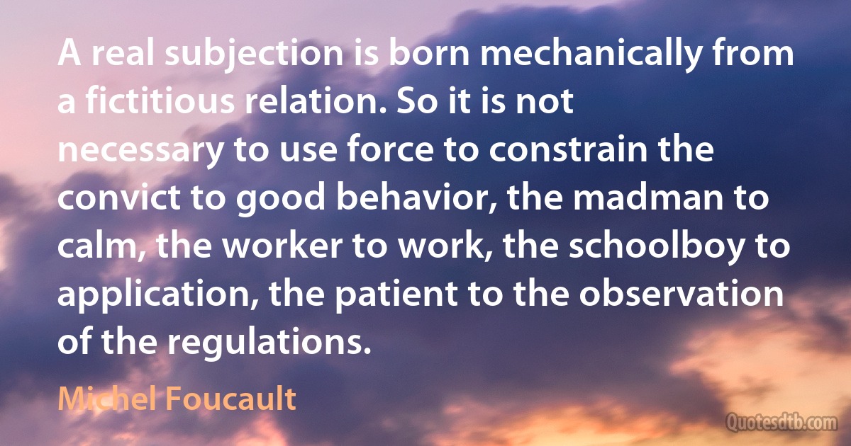 A real subjection is born mechanically from a fictitious relation. So it is not necessary to use force to constrain the convict to good behavior, the madman to calm, the worker to work, the schoolboy to application, the patient to the observation of the regulations. (Michel Foucault)