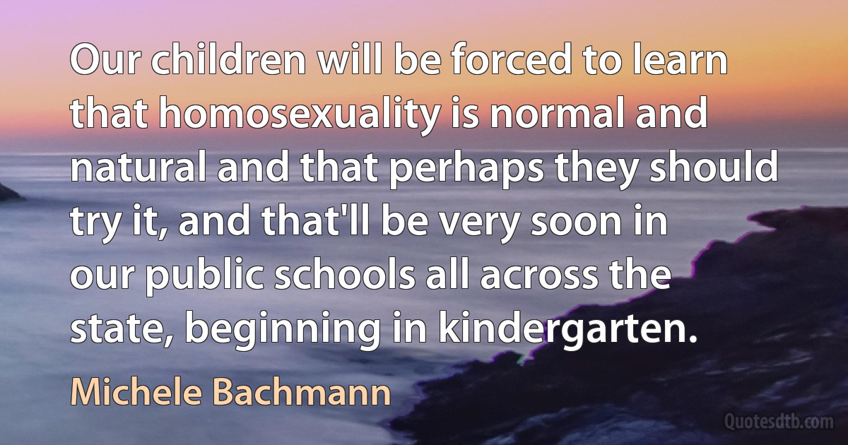 Our children will be forced to learn that homosexuality is normal and natural and that perhaps they should try it, and that'll be very soon in our public schools all across the state, beginning in kindergarten. (Michele Bachmann)