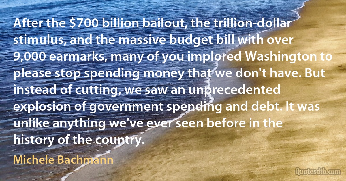 After the $700 billion bailout, the trillion-dollar stimulus, and the massive budget bill with over 9,000 earmarks, many of you implored Washington to please stop spending money that we don't have. But instead of cutting, we saw an unprecedented explosion of government spending and debt. It was unlike anything we've ever seen before in the history of the country. (Michele Bachmann)