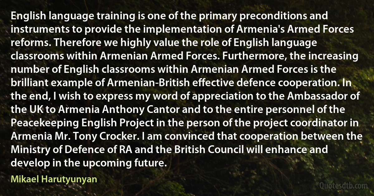 English language training is one of the primary preconditions and instruments to provide the implementation of Armenia's Armed Forces reforms. Therefore we highly value the role of English language classrooms within Armenian Armed Forces. Furthermore, the increasing number of English classrooms within Armenian Armed Forces is the brilliant example of Armenian-British effective defence cooperation. In the end, I wish to express my word of appreciation to the Ambassador of the UK to Armenia Anthony Cantor and to the entire personnel of the Peacekeeping English Project in the person of the project coordinator in Armenia Mr. Tony Crocker. I am convinced that cooperation between the Ministry of Defence of RA and the British Council will enhance and develop in the upcoming future. (Mikael Harutyunyan)