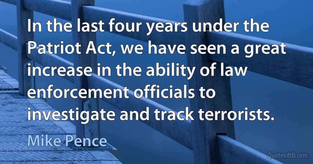 In the last four years under the Patriot Act, we have seen a great increase in the ability of law enforcement officials to investigate and track terrorists. (Mike Pence)