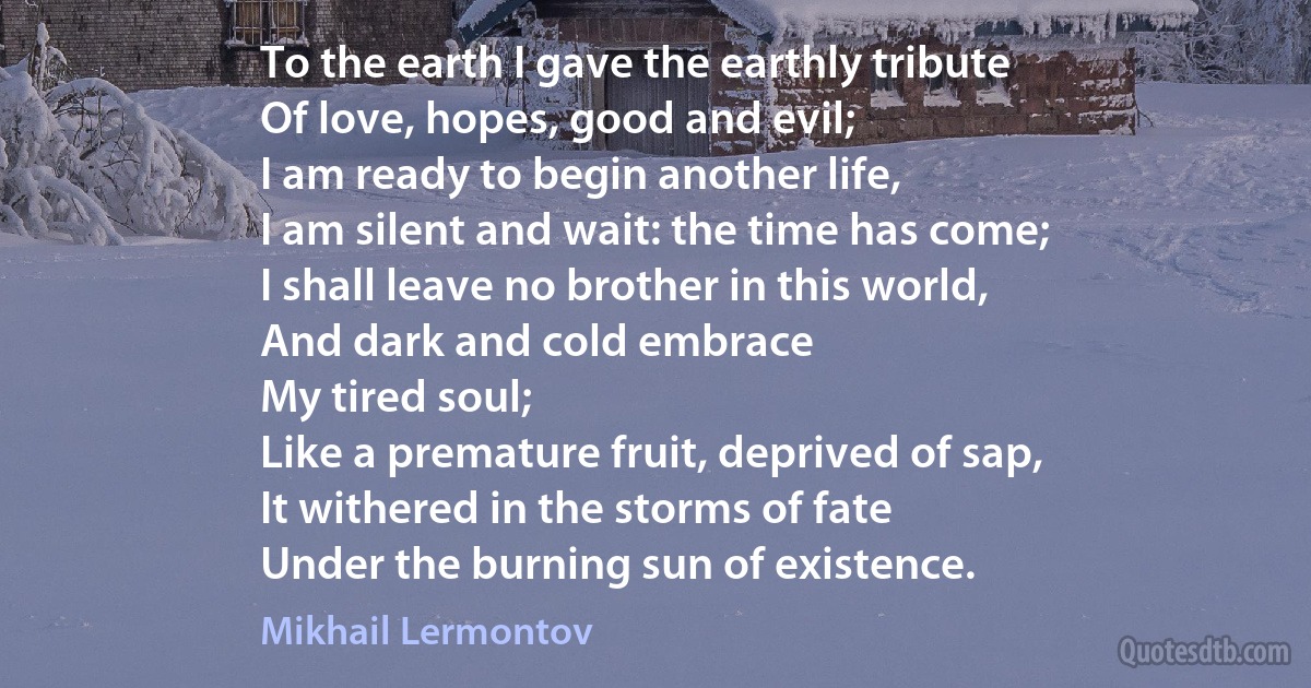 To the earth I gave the earthly tribute
Of love, hopes, good and evil;
I am ready to begin another life,
I am silent and wait: the time has come;
I shall leave no brother in this world,
And dark and cold embrace
My tired soul;
Like a premature fruit, deprived of sap,
It withered in the storms of fate
Under the burning sun of existence. (Mikhail Lermontov)