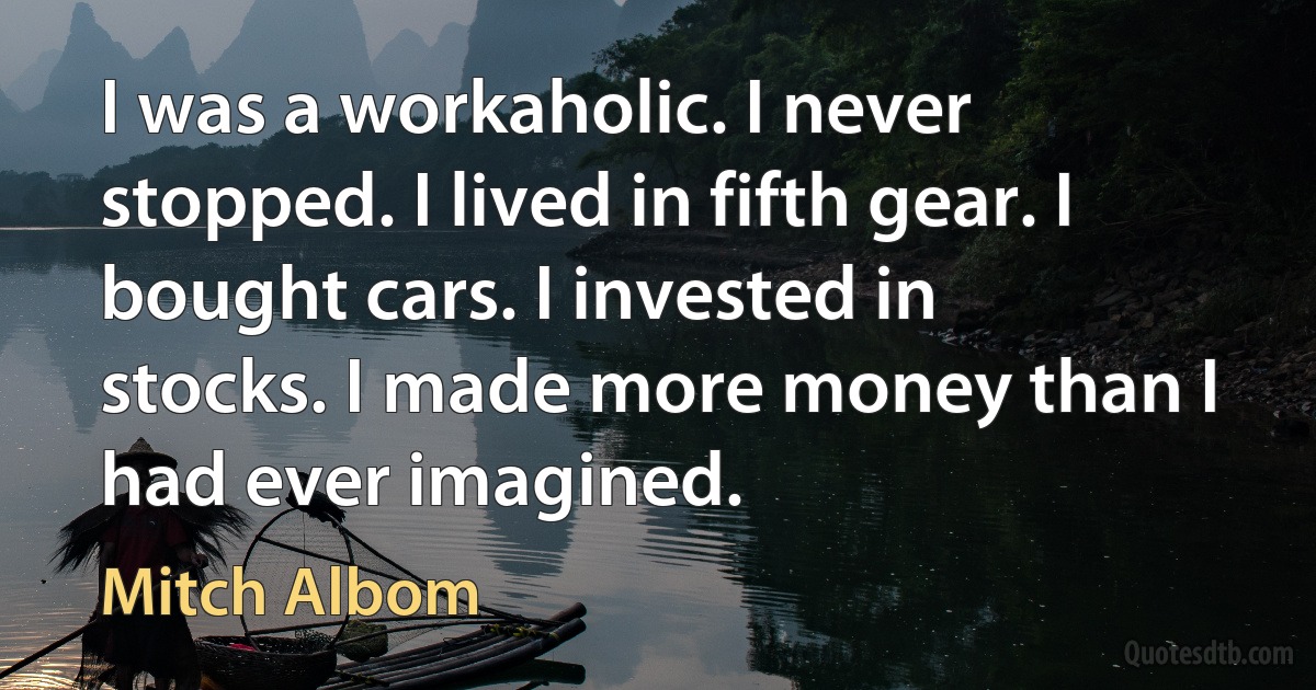 I was a workaholic. I never stopped. I lived in fifth gear. I bought cars. I invested in stocks. I made more money than I had ever imagined. (Mitch Albom)