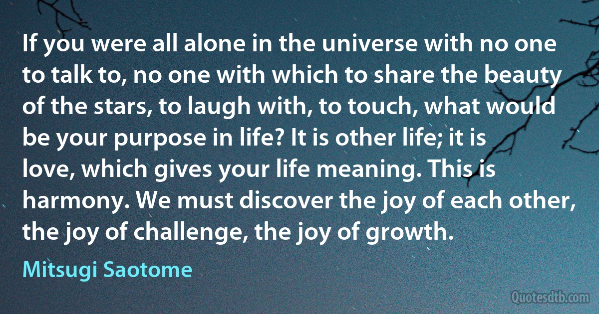 If you were all alone in the universe with no one to talk to, no one with which to share the beauty of the stars, to laugh with, to touch, what would be your purpose in life? It is other life; it is love, which gives your life meaning. This is harmony. We must discover the joy of each other, the joy of challenge, the joy of growth. (Mitsugi Saotome)