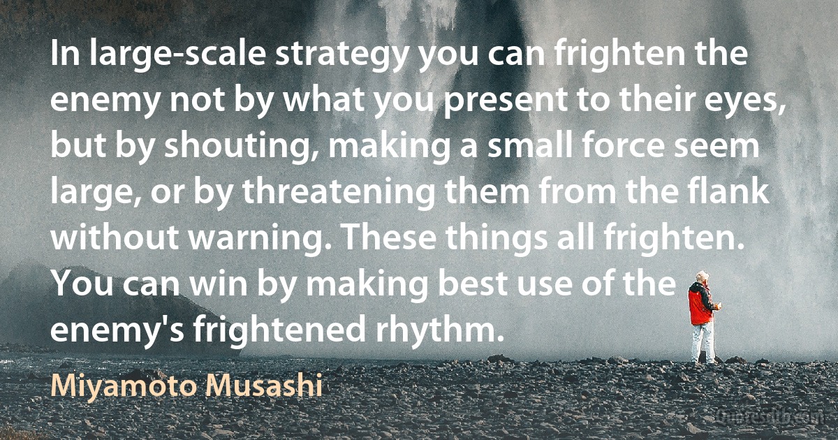 In large-scale strategy you can frighten the enemy not by what you present to their eyes, but by shouting, making a small force seem large, or by threatening them from the flank without warning. These things all frighten. You can win by making best use of the enemy's frightened rhythm. (Miyamoto Musashi)