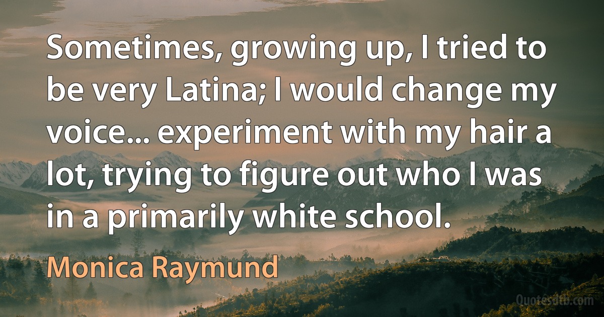 Sometimes, growing up, I tried to be very Latina; I would change my voice... experiment with my hair a lot, trying to figure out who I was in a primarily white school. (Monica Raymund)