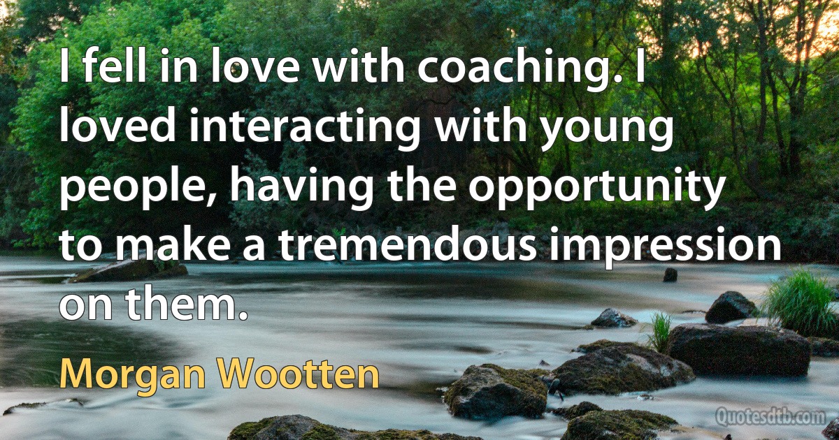 I fell in love with coaching. I loved interacting with young people, having the opportunity to make a tremendous impression on them. (Morgan Wootten)