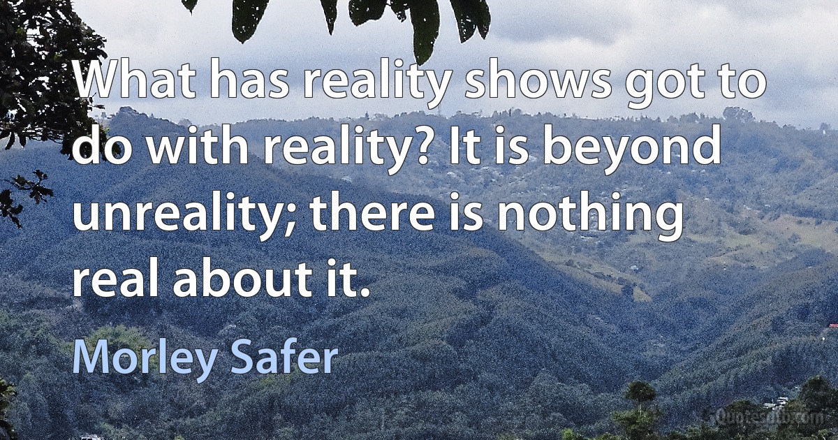 What has reality shows got to do with reality? It is beyond unreality; there is nothing real about it. (Morley Safer)