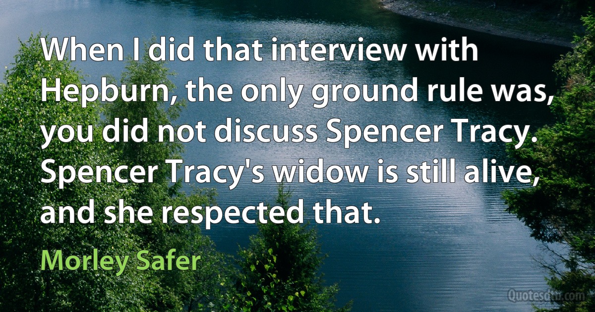 When I did that interview with Hepburn, the only ground rule was, you did not discuss Spencer Tracy. Spencer Tracy's widow is still alive, and she respected that. (Morley Safer)