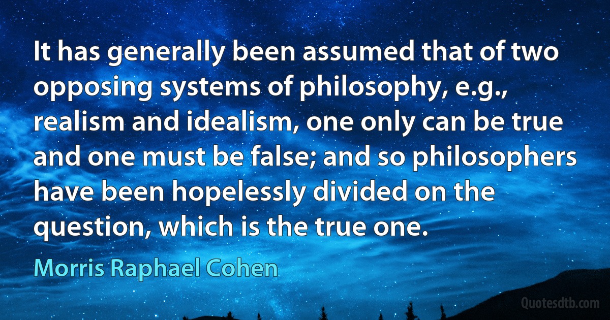 It has generally been assumed that of two opposing systems of philosophy, e.g., realism and idealism, one only can be true and one must be false; and so philosophers have been hopelessly divided on the question, which is the true one. (Morris Raphael Cohen)