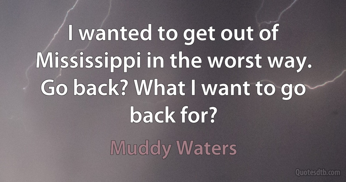 I wanted to get out of Mississippi in the worst way. Go back? What I want to go back for? (Muddy Waters)