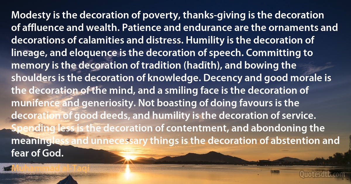 Modesty is the decoration of poverty, thanks-giving is the decoration of affluence and wealth. Patience and endurance are the ornaments and decorations of calamities and distress. Humility is the decoration of lineage, and eloquence is the decoration of speech. Committing to memory is the decoration of tradition (hadīth), and bowing the shoulders is the decoration of knowledge. Decency and good morale is the decoration of the mind, and a smiling face is the decoration of munifence and generiosity. Not boasting of doing favours is the decoration of good deeds, and humility is the decoration of service. Spending less is the decoration of contentment, and abondoning the meaningless and unnecessary things is the decoration of abstention and fear of God. (Muhammad al-Taqi)